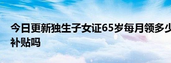 今日更新独生子女证65岁每月领多少钱 有钱补贴吗