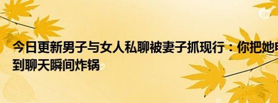 今日更新男子与女人私聊被妻子抓现行：你把她电话给我看到聊天瞬间炸锅