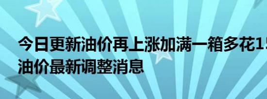 今日更新油价再上涨加满一箱多花15.5元 揭油价最新调整消息