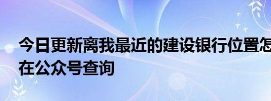 今日更新离我最近的建设银行位置怎么查 可在公众号查询