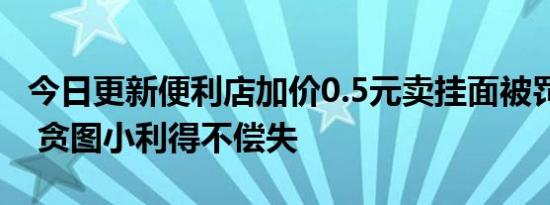 今日更新便利店加价0.5元卖挂面被罚3500元 贪图小利得不偿失