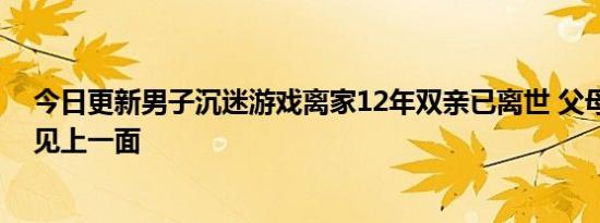 今日更新男子沉迷游戏离家12年双亲已离世 父母离世都没见上一面