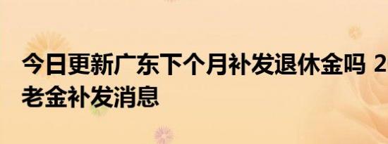 今日更新广东下个月补发退休金吗 2022年养老金补发消息