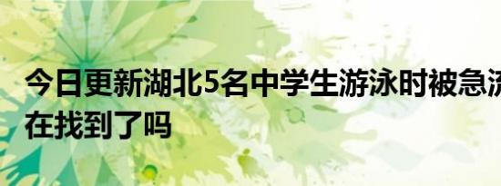 今日更新湖北5名中学生游泳时被急流冲走 现在找到了吗