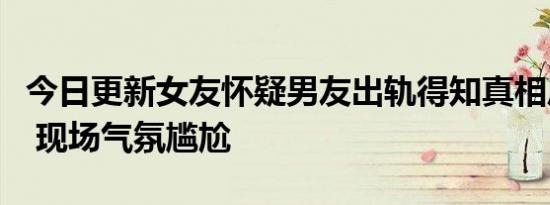 今日更新女友怀疑男友出轨得知真相后秒变脸 现场气氛尴尬