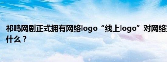 祁鸣网剧正式拥有网络logo“线上logo”对网络影视意味着什么？