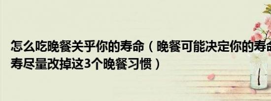 怎么吃晚餐关乎你的寿命（晚餐可能决定你的寿命 若想要长寿尽量改掉这3个晚餐习惯）