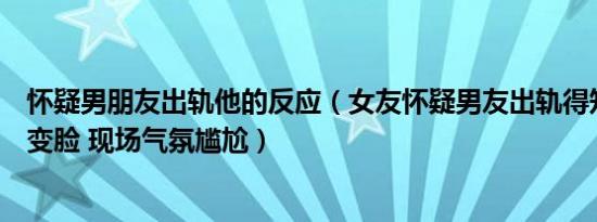 怀疑男朋友出轨他的反应（女友怀疑男友出轨得知真相后秒变脸 现场气氛尴尬）