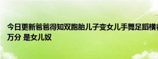 今日更新爸爸得知双胞胎儿子变女儿手舞足蹈横着走路高兴万分 是女儿奴