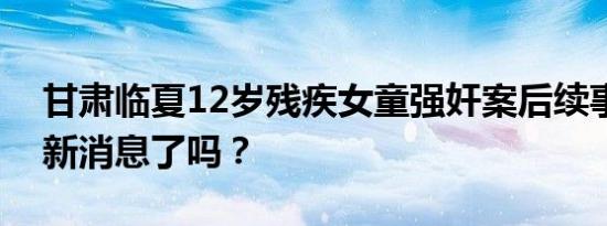 甘肃临夏12岁残疾女童强奸案后续事件有最新消息了吗？