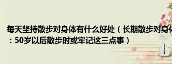 每天坚持散步对身体有什么好处（长期散步对身体好吗 提醒：50岁以后散步时或牢记这三点事）