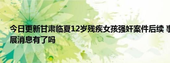 今日更新甘肃临夏12岁残疾女孩强奸案件后续 事件最新进展消息有了吗