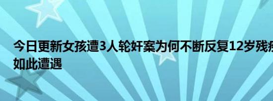 今日更新女孩遭3人轮奸案为何不断反复12岁残疾少女竟有如此遭遇