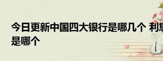 今日更新中国四大银行是哪几个 利息最高的是哪个