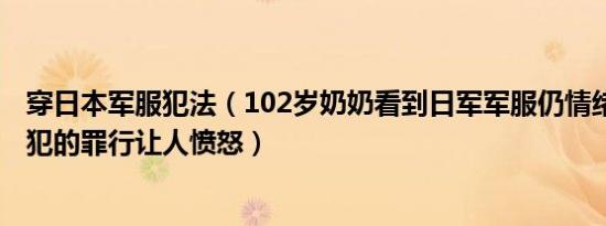 穿日本军服犯法（102岁奶奶看到日军军服仍情绪激动 日本犯的罪行让人愤怒）