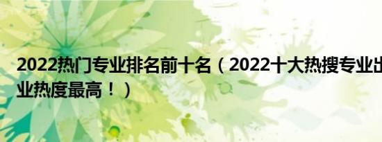 2022热门专业排名前十名（2022十大热搜专业出炉 这个专业热度最高！）