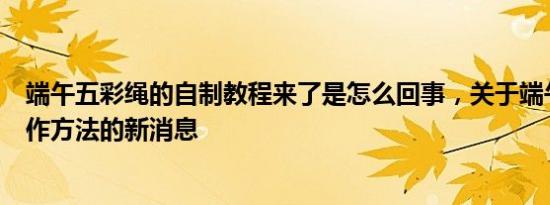 端午五彩绳的自制教程来了是怎么回事，关于端午五彩绳制作方法的新消息