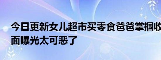 今日更新女儿超市买零食爸爸掌掴收银员 画面曝光太可恶了