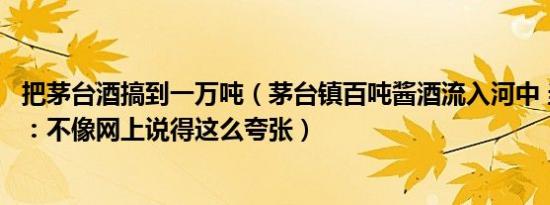 把茅台酒搞到一万吨（茅台镇百吨酱酒流入河中 当地回应称：不像网上说得这么夸张）