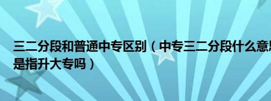 三二分段和普通中专区别（中专三二分段什么意思 3加证书是指升大专吗）