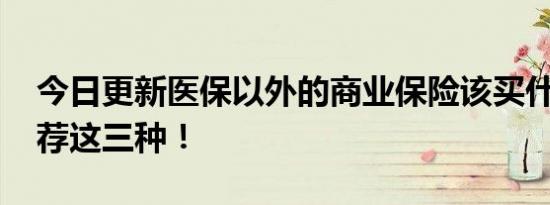 今日更新医保以外的商业保险该买什么好 推荐这三种！