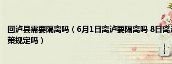 回泸县需要隔离吗（6月1日离泸要隔离吗 8日离泸有最新政策规定吗）