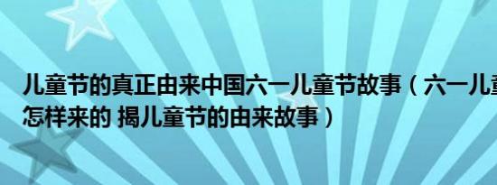 儿童节的真正由来中国六一儿童节故事（六一儿童节的起源怎样来的 揭儿童节的由来故事）