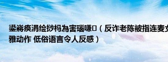 鍙嶈瘓涓绘挱杩為害瑙嗛（反诈老陈被指连麦女主播做不雅动作 低俗语言令人反感）