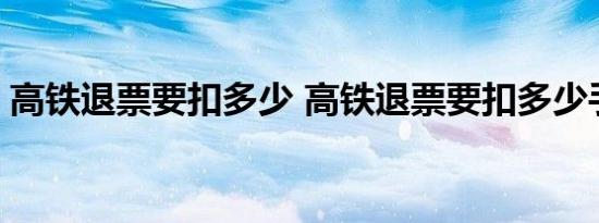 高铁退票要扣多少 高铁退票要扣多少手续费 