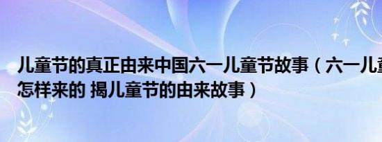 儿童节的真正由来中国六一儿童节故事（六一儿童节的起源怎样来的 揭儿童节的由来故事）