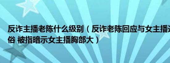 反诈主播老陈什么级别（反诈老陈回应与女主播连麦言行低俗 被指暗示女主播胸部大）