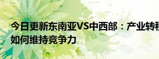 今日更新东南亚VS中西部：产业转移争夺战如何维持竞争力