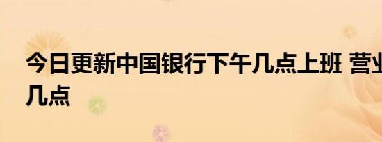 今日更新中国银行下午几点上班 营业时间是几点