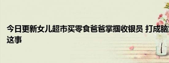 今日更新女儿超市买零食爸爸掌掴收银员 打成脑震荡竟是因这事