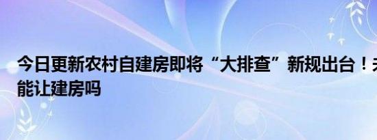 今日更新农村自建房即将“大排查”新规出台！未来农村还能让建房吗