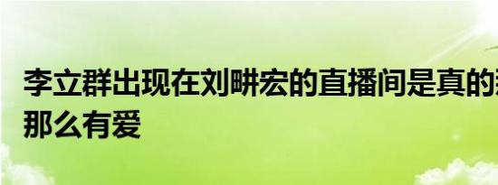 李立群出现在刘畊宏的直播间是真的那么温暖那么有爱