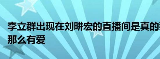 李立群出现在刘畊宏的直播间是真的那么温暖那么有爱