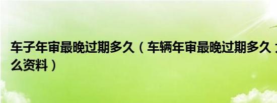 车子年审最晚过期多久（车辆年审最晚过期多久 大概需要什么资料）