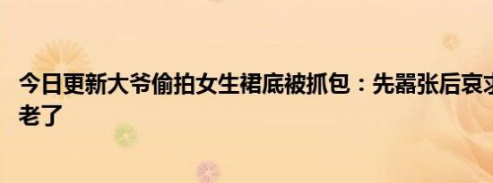 今日更新大爷偷拍女生裙底被抓包：先嚣张后哀求 是流氓变老了