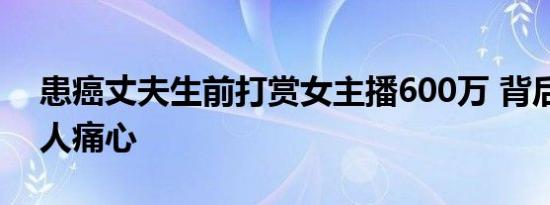 患癌丈夫生前打赏女主播600万 背后真相让人痛心