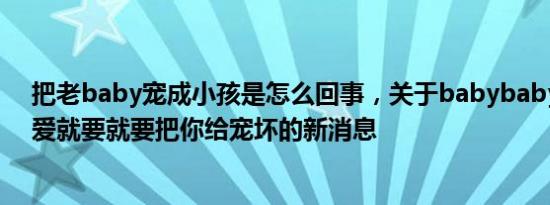 把老baby宠成小孩是怎么回事，关于babybaby给你的宠爱就要就要把你给宠坏的新消息