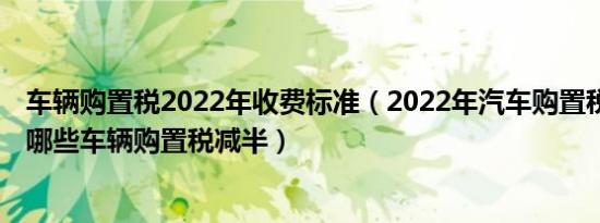 车辆购置税2022年收费标准（2022年汽车购置税怎么计算 哪些车辆购置税减半）