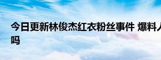 今日更新林俊杰红衣粉丝事件 爆料人有实锤吗