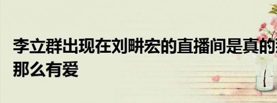 李立群出现在刘畊宏的直播间是真的那么温暖那么有爱