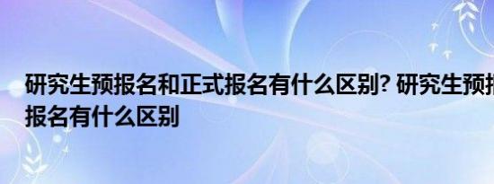 研究生预报名和正式报名有什么区别? 研究生预报名和正式报名有什么区别 