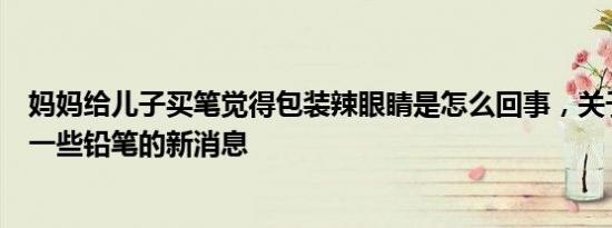 妈妈给儿子买笔觉得包装辣眼睛是怎么回事，关于妈妈买了一些铅笔的新消息