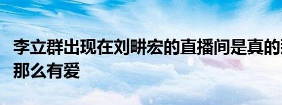 李立群出现在刘畊宏的直播间是真的那么温暖那么有爱