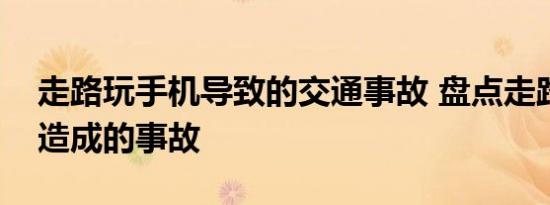 走路玩手机导致的交通事故 盘点走路玩手机造成的事故 