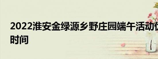 2022淮安金绿源乡野庄园端午活动优惠政策时间