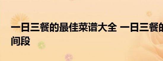 一日三餐的最佳菜谱大全 一日三餐的最佳时间段 